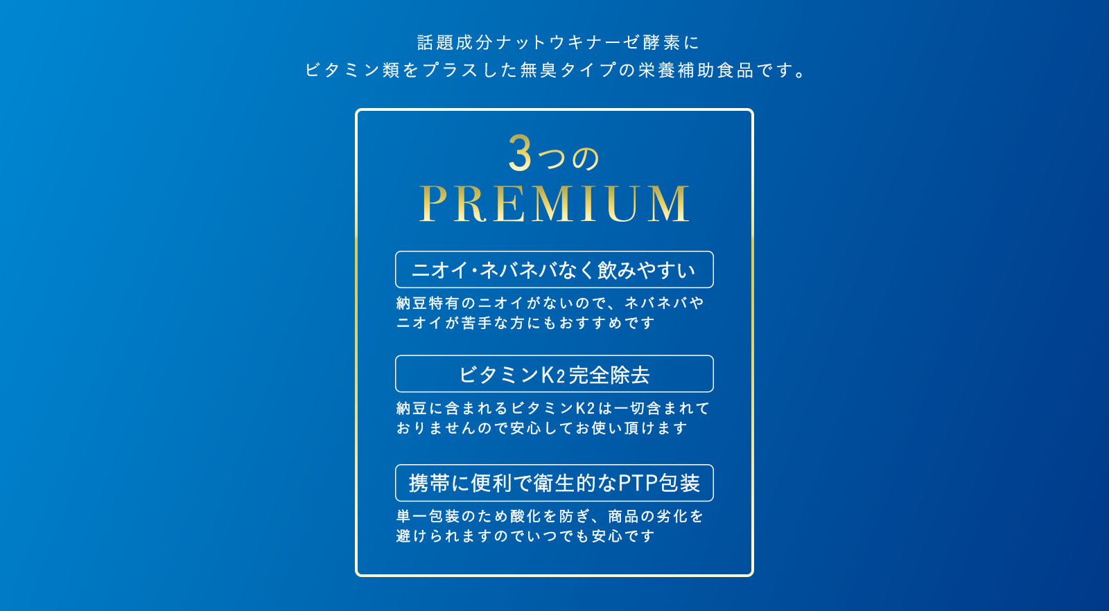 話題成分ナットウキナーゼ酵素にビタミン類をプラスした無臭タイプの栄養補助食品です。3つのPREMIUM ニオイ・ネバネバなく飲みやすい 納豆特有のニオイがないので、ネバネバやニオイが苦手な方にもおすすめです ビタミンK2完全除去 納豆に含まれるビタミンK2は一切含まれておりませんので安心してお使いいただけます 携帯に便利で衛生的なPTP包装 単一包装のため酸化を防ぎ、商品の劣化を避けられますのでいつでも安心です