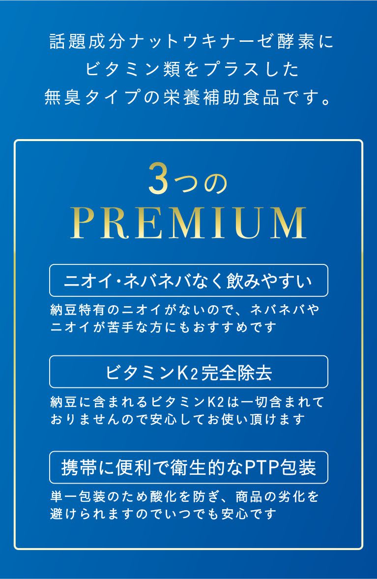 話題成分ナットウキナーゼ酵素にビタミン類をプラスした無臭タイプの栄養補助食品です。3つのPREMIUM ニオイ・ネバネバなく飲みやすい 納豆特有のニオイがないので、ネバネバやニオイが苦手な方にもおすすめです ビタミンK2完全除去 納豆に含まれるビタミンK2は一切含まれておりませんので安心してお使いいただけます 携帯に便利で衛生的なPTP包装 単一包装のため酸化を防ぎ、商品の劣化を避けられますのでいつでも安心です
