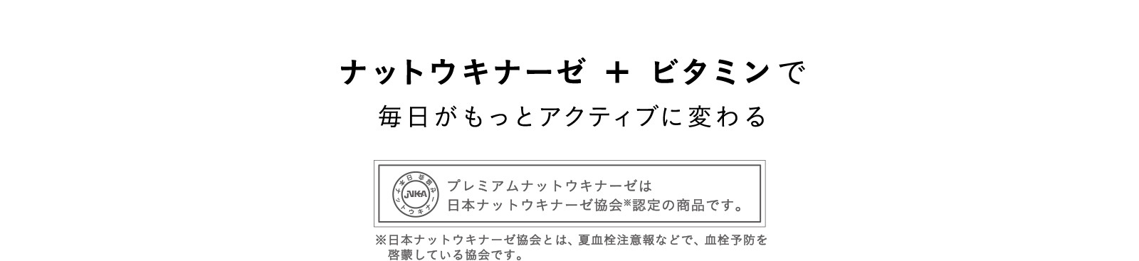 ナットウキナーゼ ＋ ビタミンで毎日がもっとアクティブに変わる プレミアムナットウキナーゼは日本ナットウキナーゼ協会認定の商品です。※日本ナットウキナーゼ協会とは、夏血栓注意報などで、血栓予防を啓蒙している協会です。
