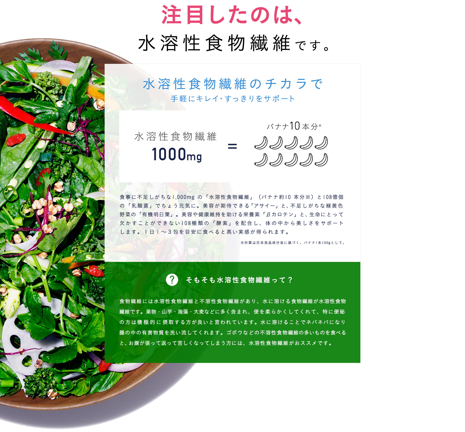 注目したのは、水溶性食物繊維です。水溶性食物繊維のチカラで手軽にキレイ・すっきりをサポート 食事に不足しがちな1,000mg の「水溶性食物繊維」（バナナ約10 本分※）と108億個の「乳酸菌」で腸内を改善。美容が期待できる「アサイー」と、不足しがちな緑黄色野菜の「有機明日葉」。皮膚や粘膜の健康維持を助ける栄養素「βカロテン」と、生命にとって欠かすことができない108種類の「酵素」を配合し、体の中から美しさをサポートします。１日１～３包を目安に食べると高い実感が得られます。 そもそも水溶性食物繊維って？食物繊維には水溶性食物繊維と不溶性食物繊維があり、水に溶ける食物繊維が水溶性食物繊維です。果物・山芋・海藻・大麦などに多く含まれ、便を柔らかくしてくれて、特に便秘の方は積極的に摂取する方が良いと言われています。水に溶けることでネバネバになり腸の中の有害物質を洗い流してくれます。ゴボウなどの不溶性食物繊維の多いものを食べると、お腹が張って返って苦しくなってしまう方には、水溶性食物繊維がおススメです。