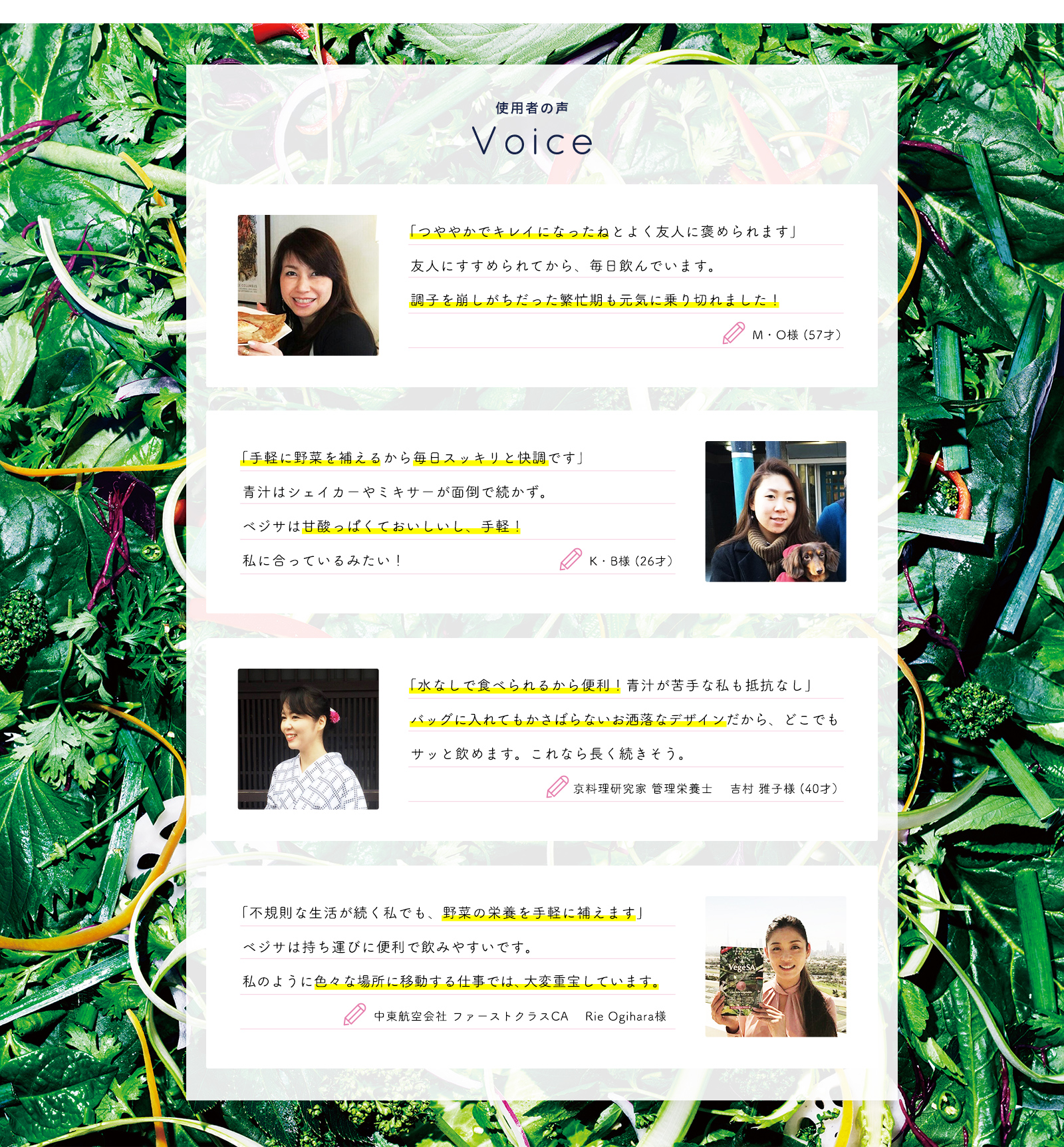 M・O様 (57才）「つややかでキレイになったねとよく友人に褒められます」 友人にすすめられてから、毎日飲んでいます。調子を崩しがちだった繁忙期も元気に乗り切れました！ K・B様 (26才）「手軽に野菜を補えるから毎日スッキリと快調です」 青汁はシェイカーやミキサーが面倒で続かず。ベジサは甘酸っぱくておいしいし、手軽！私に合っているみたい！ 京料理研究家 管理栄養士 吉村 雅子様(40才）「水なしで食べられるから便利！青汁が苦手な私も抵抗なし」バッグに入れてもかさばらないお洒落なデザインだから、どこでもサッと飲めます。これなら長く続きそう 中東航空会社 ファーストクラスCARie Ogihara 様「不規則な生活が続く私でも、野菜の栄養を手軽に補えます」ベジサは持ち運びに便利で飲みやすいです。私のように色々な場所に移動する仕事では、大変重宝しています。
